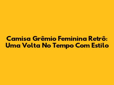 Camisa Grêmio Feminina Retrô: Uma Volta No Tempo Com Estilo