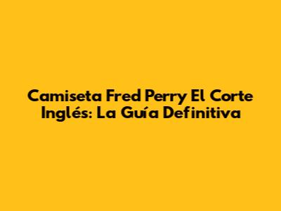 Camiseta Fred Perry El Corte Inglés: La Guía Definitiva
