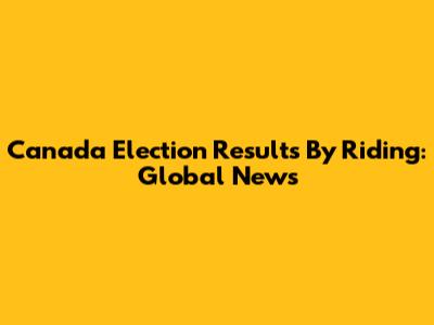 Canada Election Results By Riding: Global News