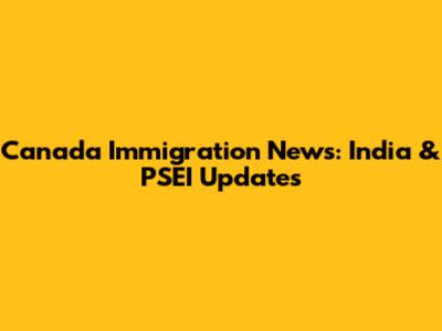 Canada Immigration News: India & PSEI Updates