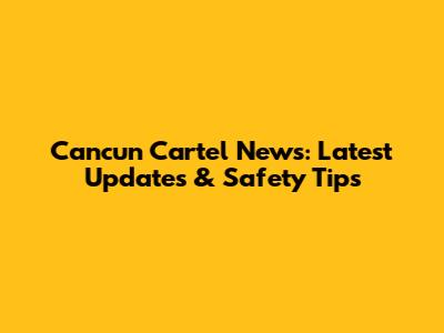 Cancun Cartel News: Latest Updates & Safety Tips