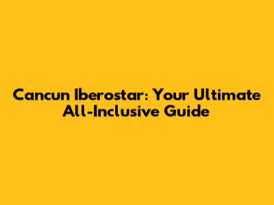 Cancun Iberostar: Your Ultimate All-Inclusive Guide