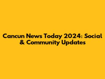 Cancun News Today 2024: Social & Community Updates