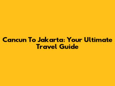 Cancun To Jakarta: Your Ultimate Travel Guide