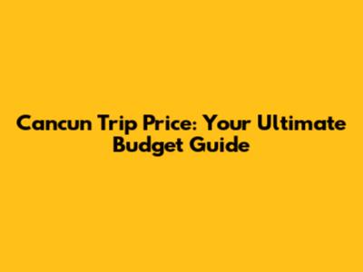 Cancun Trip Price: Your Ultimate Budget Guide