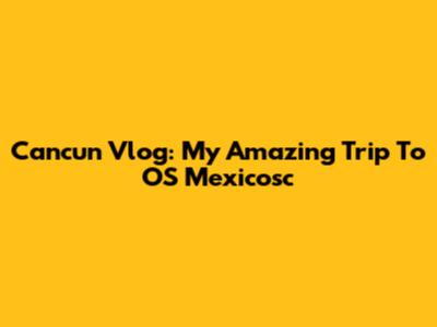 Cancun Vlog: My Amazing Trip To OS Mexicosc