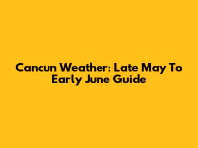 Cancun Weather: Late May To Early June Guide