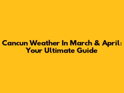 Cancun Weather In March & April: Your Ultimate Guide