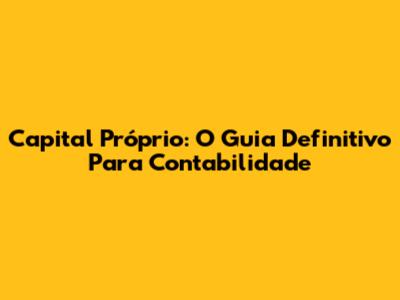 Capital Próprio: O Guia Definitivo Para Contabilidade