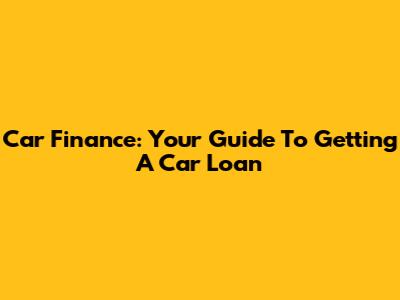 Car Finance: Your Guide To Getting A Car Loan