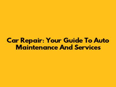 Car Repair: Your Guide To Auto Maintenance And Services