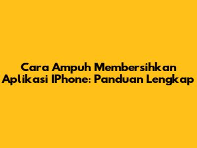 Cara Ampuh Membersihkan Aplikasi IPhone: Panduan Lengkap
