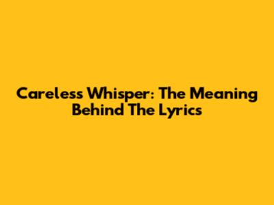 Careless Whisper: The Meaning Behind The Lyrics