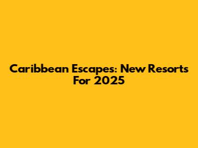 Caribbean Escapes: New Resorts For 2025
