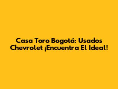 Casa Toro Bogotá: Usados Chevrolet ¡Encuentra El Ideal!