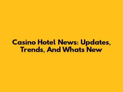 Casino Hotel News: Updates, Trends, And What's New