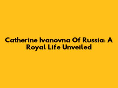 Catherine Ivanovna Of Russia: A Royal Life Unveiled