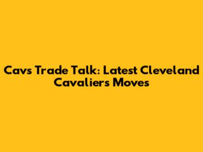 Cavs Trade Talk: Latest Cleveland Cavaliers Moves