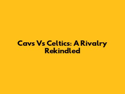 Cavs Vs Celtics: A Rivalry Rekindled