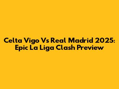 Celta Vigo Vs Real Madrid 2025: Epic La Liga Clash Preview