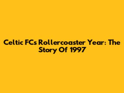 Celtic FC's Rollercoaster Year: The Story Of 1997