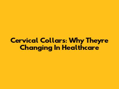 Cervical Collars: Why They're Changing In Healthcare