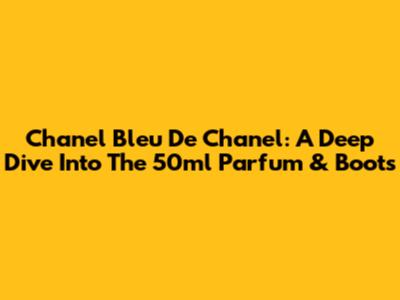 Chanel Bleu De Chanel: A Deep Dive Into The 50ml Parfum & Boots