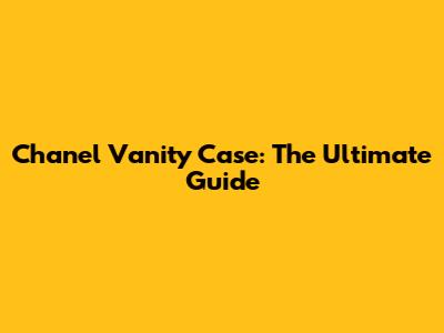 Chanel Vanity Case: The Ultimate Guide