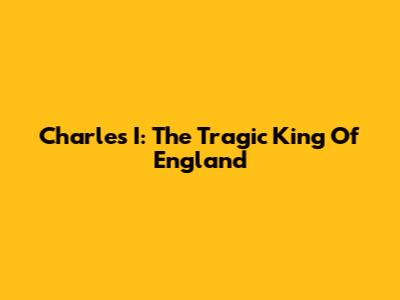 Charles I: The Tragic King Of England