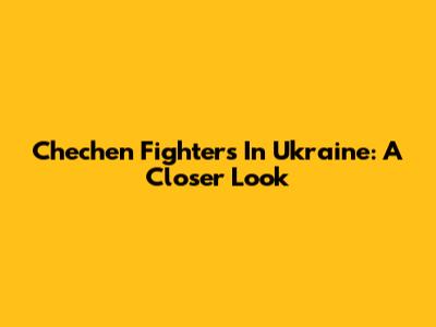 Chechen Fighters In Ukraine: A Closer Look