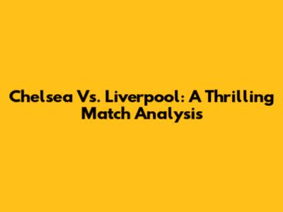 Chelsea Vs. Liverpool: A Thrilling Match Analysis
