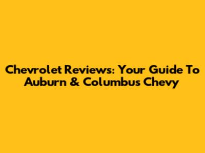 Chevrolet Reviews: Your Guide To Auburn & Columbus Chevy