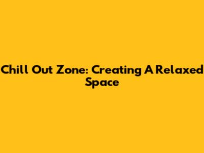 Chill Out Zone: Creating A Relaxed Space
