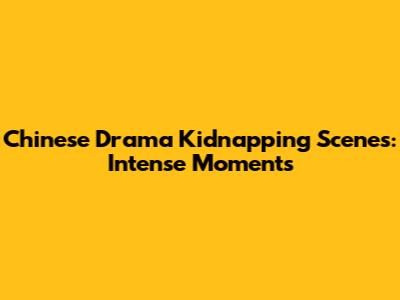 Chinese Drama Kidnapping Scenes: Intense Moments