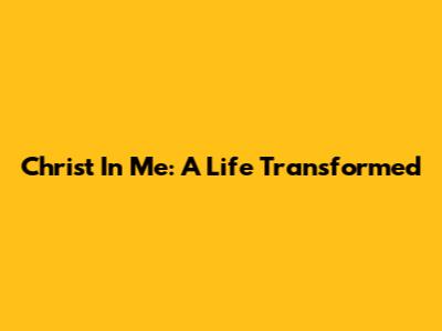 Christ In Me: A Life Transformed