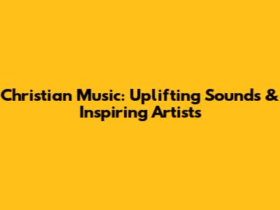 Christian Music: Uplifting Sounds & Inspiring Artists