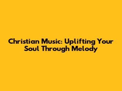 Christian Music: Uplifting Your Soul Through Melody
