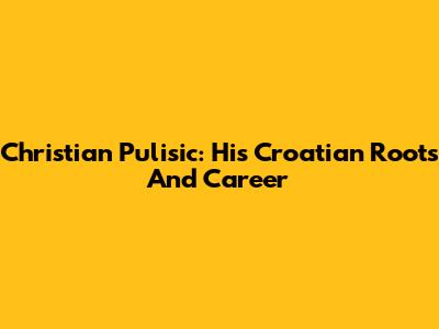 Christian Pulisic: His Croatian Roots And Career
