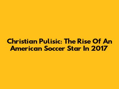 Christian Pulisic: The Rise Of An American Soccer Star In 2017