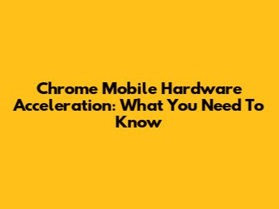 Chrome Mobile Hardware Acceleration: What You Need To Know