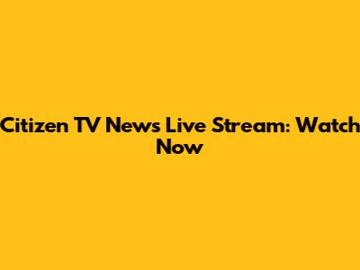 Citizen TV News Live Stream: Watch Now