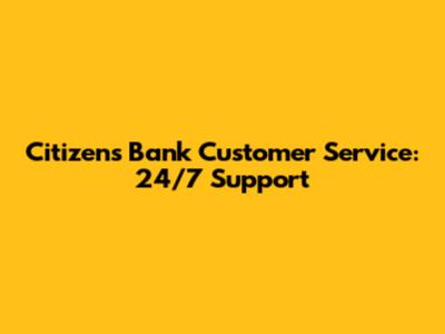 Citizens Bank Customer Service: 24/7 Support