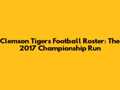 Clemson Tigers Football Roster: The 2017 Championship Run