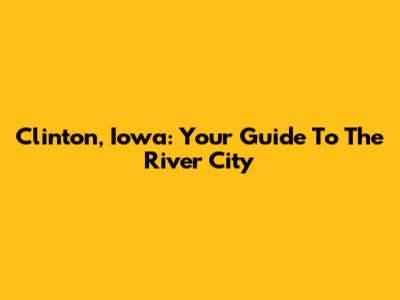 Clinton, Iowa: Your Guide To The River City