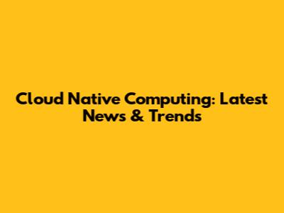 Cloud Native Computing: Latest News & Trends
