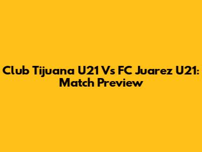 Club Tijuana U21 Vs FC Juarez U21: Match Preview