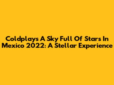 Coldplay's 'A Sky Full Of Stars' In Mexico 2022: A Stellar Experience