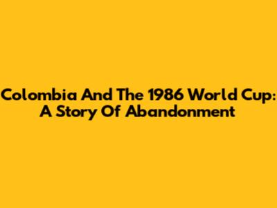 Colombia And The 1986 World Cup: A Story Of Abandonment