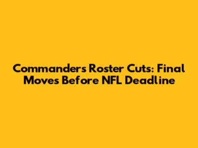 Commanders' Roster Cuts: Final Moves Before NFL Deadline
