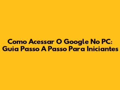 Como Acessar O Google No PC: Guia Passo A Passo Para Iniciantes